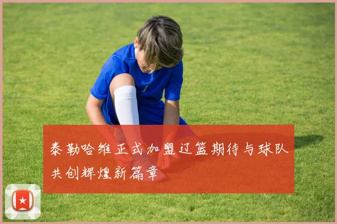 泰勒哈维正式加盟辽篮期待与球队共创辉煌新篇章