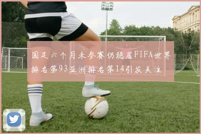 国足六个月未参赛仍稳居FIFA世界排名第93亚洲排名第14引发关注