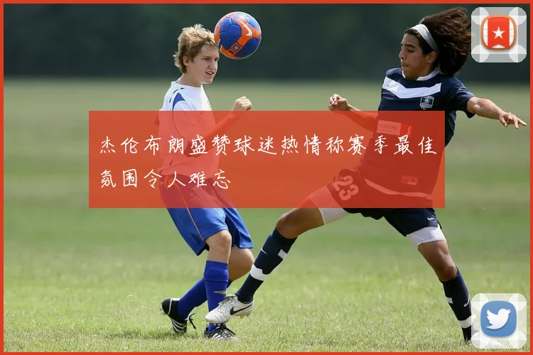 杰伦布朗盛赞球迷热情称赛季最佳氛围令人难忘