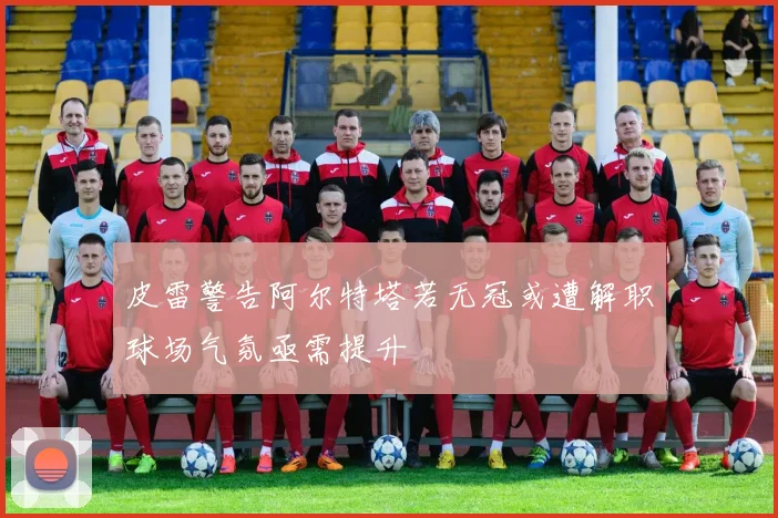 皮雷警告阿尔特塔若无冠或遭解职球场气氛亟需提升