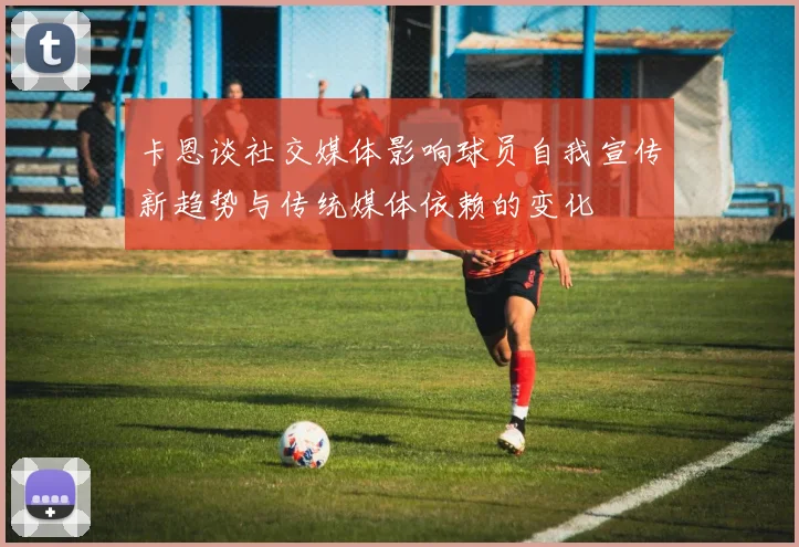 卡恩谈社交媒体影响球员自我宣传新趋势与传统媒体依赖的变化
