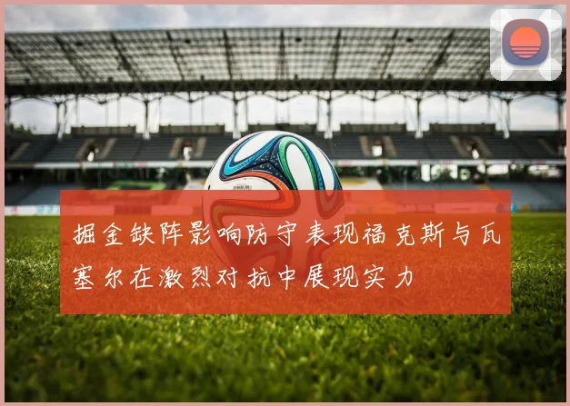 掘金缺阵影响防守表现福克斯与瓦塞尔在激烈对抗中展现实力