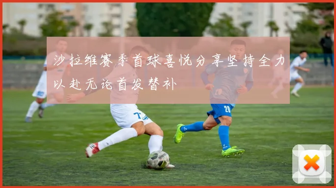 沙拉维赛季首球喜悦分享坚持全力以赴无论首发替补