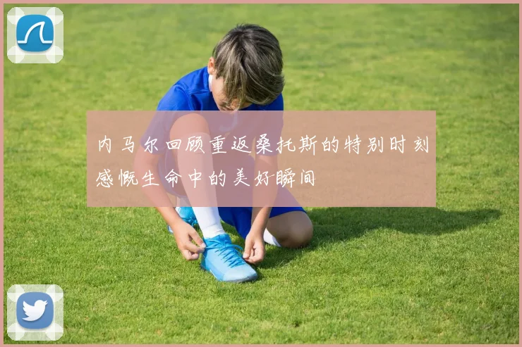 内马尔回顾重返桑托斯的特别时刻感慨生命中的美好瞬间